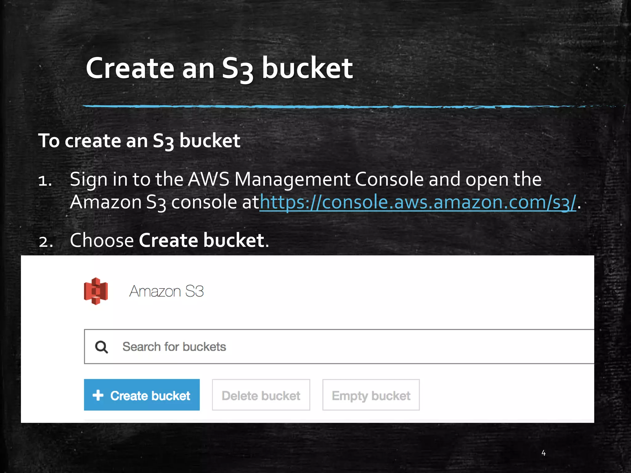 Create an S3 bucket 4 To create an S3 bucket 1. Sign in to the AWS Management Console and open the Amazon S3 console athttps://console.aws.amazon.com/s3/. 2. Choose Create bucket. 