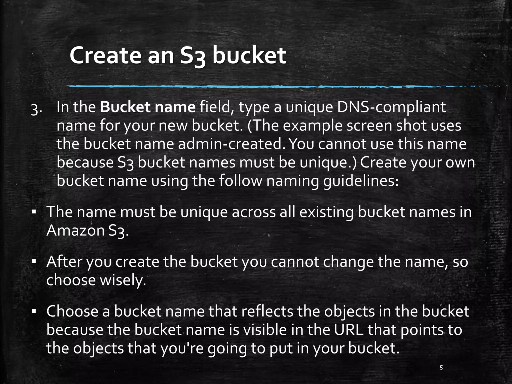 Create an S3 bucket 5 3. In the Bucket name field, type a unique DNS-compliant name for your new bucket. (The example screen shot uses the bucket name admin-created.You cannot use this name because S3 bucket names must be unique.) Create your own bucket name using the follow naming guidelines: ▪ The name must be unique across all existing bucket names in Amazon S3. ▪ After you create the bucket you cannot change the name, so choose wisely. ▪ Choose a bucket name that reflects the objects in the bucket because the bucket name is visible in the URL that points to the objects that you're going to put in your bucket. 