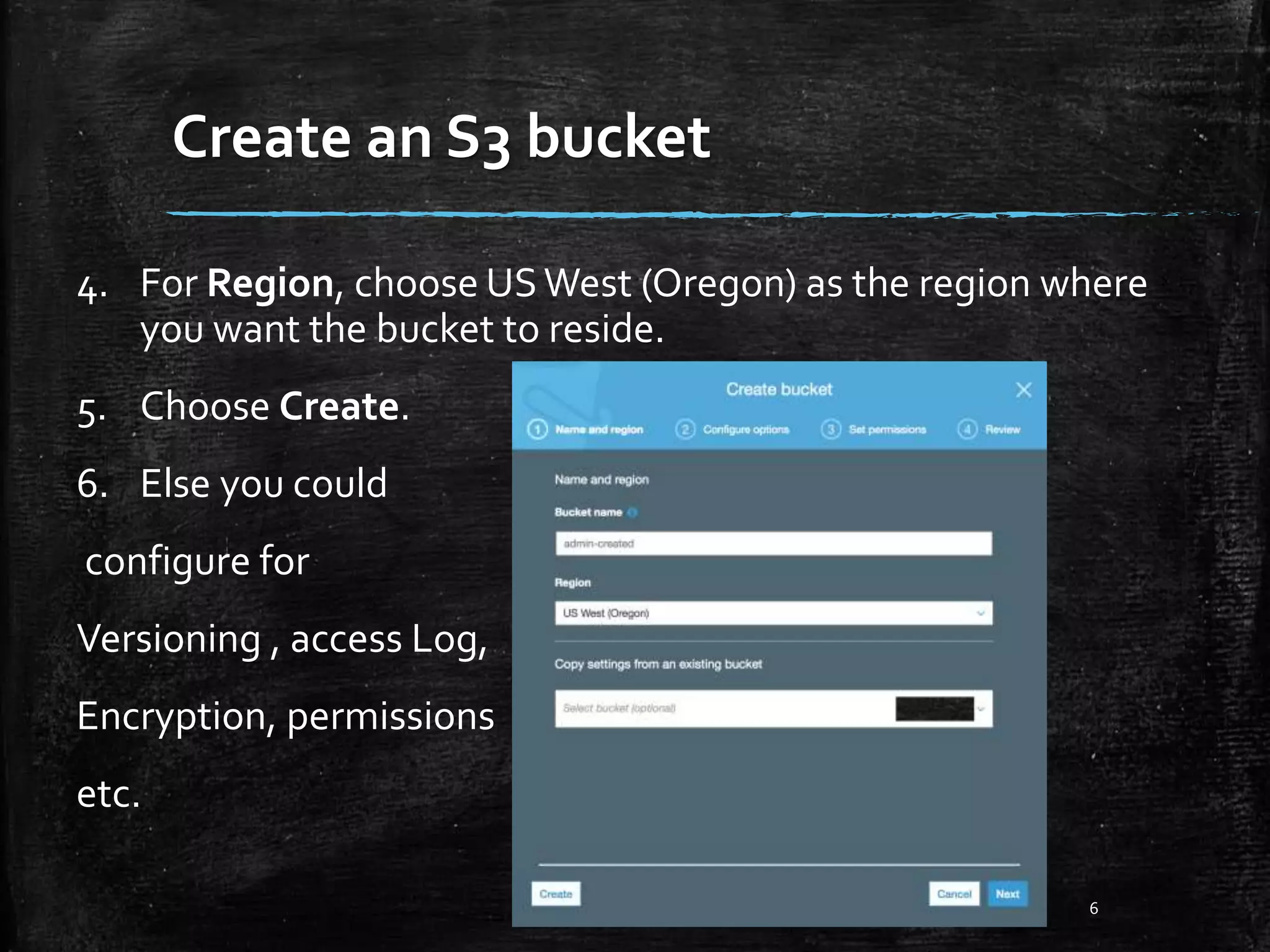 Create an S3 bucket 6 4. For Region, choose USWest (Oregon) as the region where you want the bucket to reside. 5. Choose Create. 6. Else you could configure for Versioning , access Log, Encryption, permissions etc. 