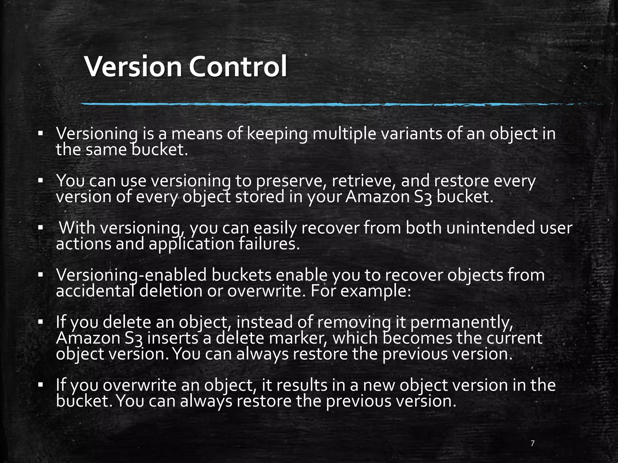 Version Control 7 ▪ Versioning is a means of keeping multiple variants of an object in the same bucket. ▪ You can use versioning to preserve, retrieve, and restore every version of every object stored in your Amazon S3 bucket. ▪ With versioning, you can easily recover from both unintended user actions and application failures. ▪ Versioning-enabled buckets enable you to recover objects from accidental deletion or overwrite. For example: ▪ If you delete an object, instead of removing it permanently, Amazon S3 inserts a delete marker, which becomes the current object version.You can always restore the previous version. ▪ If you overwrite an object, it results in a new object version in the bucket.You can always restore the previous version. 