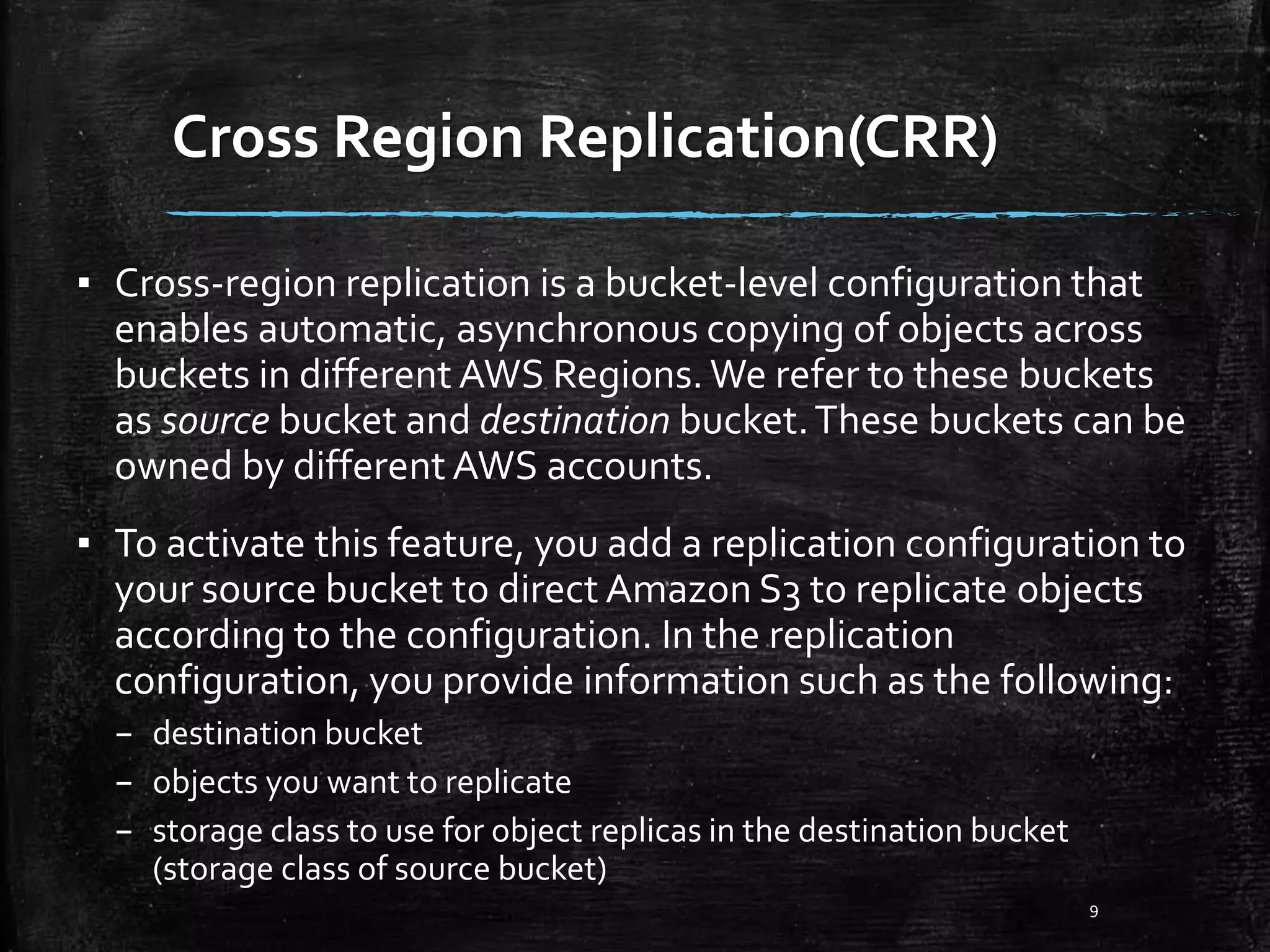 Cross Region Replication(CRR) 9 ▪ Cross-region replication is a bucket-level configuration that enables automatic, asynchronous copying of objects across buckets in different AWS Regions. We refer to these buckets as source bucket and destination bucket.These buckets can be owned by different AWS accounts. ▪ To activate this feature, you add a replication configuration to your source bucket to direct Amazon S3 to replicate objects according to the configuration. In the replication configuration, you provide information such as the following: – destination bucket – objects you want to replicate – storage class to use for object replicas in the destination bucket (storage class of source bucket) 