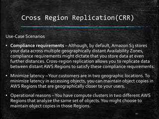 Cross Region Replication(CRR)
Use-Case Scenarios
▪ Compliance requirements – Although, by default, Amazon S3 stores
your data across multiple geographically distant Availability Zones,
compliance requirements might dictate that you store data at even
further distances. Cross-region replication allows you to replicate data
between distant AWS Regions to satisfy these compliance requirements.
▪ Minimize latency –Your customers are in two geographic locations.To
minimize latency in accessing objects, you can maintain object copies in
AWS Regions that are geographically closer to your users.
▪ Operational reasons –You have compute clusters in two different AWS
Regions that analyze the same set of objects.You might choose to
maintain object copies in those Regions.
10
 