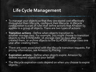 Life Cycle Management
11
▪ To manage your objects so that they are stored cost effectively
throughout their lifecycle, configure their lifecycle. A lifecycle
configuration is a set of rules that define actions that Amazon S3
applies to a group of objects.There are two types of actions:
▪ Transition actions - Define when objects transition to
another storage class. For example, you might choose to transition
objects to the STANDARD_IA storage class 30 days after you
created them, or archive objects to the GLACIER storage class one
year after creating them.
▪ There are costs associated with the lifecycle transition requests. For
pricing information, see Amazon S3 Pricing.
▪ Expiration actions - Define when objects expire. Amazon S3
deletes expired objects on your behalf.
▪ The lifecycle expiration costs depend on when you choose to expire
objects.
 