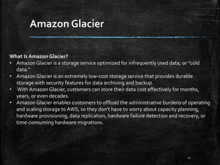 Amazon Glacier
13
What Is Amazon Glacier?
• Amazon Glacier is a storage service optimized for infrequently used data, or "cold
data."
• Amazon Glacier is an extremely low-cost storage service that provides durable
storage with security features for data archiving and backup.
• With Amazon Glacier, customers can store their data cost effectively for months,
years, or even decades.
• Amazon Glacier enables customers to offload the administrative burdens of operating
and scaling storage to AWS, so they don't have to worry about capacity planning,
hardware provisioning, data replication, hardware failure detection and recovery, or
time-consuming hardware migrations.
 