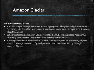 Amazon Glacier
14
What Is Amazon Glacier?
• Amazon Simple Storage Service (Amazon S3) supports lifecycle configuration on an
S3 bucket, which enables you to transition objects to the Amazon S3 GLACIER storage
class for archival.
• When you transition Amazon S3 objects to the GLACIER storage class,Amazon S3
internally usesAmazon Glacier for durable storage at lower cost.
• Although the objects are stored in Amazon Glacier, they remain Amazon S3 objects
that you manage in Amazon S3, and you cannot access them directly through
Amazon Glacier.
 