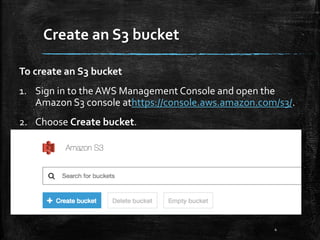 Create an S3 bucket
4
To create an S3 bucket
1. Sign in to the AWS Management Console and open the
Amazon S3 console athttps://console.aws.amazon.com/s3/.
2. Choose Create bucket.
 