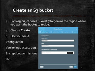 Create an S3 bucket
6
4. For Region, choose USWest (Oregon) as the region where
you want the bucket to reside.
5. Choose Create.
6. Else you could
configure for
Versioning , access Log,
Encryption, permissions
etc.
 