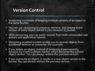 Version Control
7
▪ Versioning is a means of keeping multiple variants of an object in
the same bucket.
▪ You can use versioning to preserve, retrieve, and restore every
version of every object stored in your Amazon S3 bucket.
▪ With versioning, you can easily recover from both unintended user
actions and application failures.
▪ Versioning-enabled buckets enable you to recover objects from
accidental deletion or overwrite. For example:
▪ If you delete an object, instead of removing it permanently,
Amazon S3 inserts a delete marker, which becomes the current
object version.You can always restore the previous version.
▪ If you overwrite an object, it results in a new object version in the
bucket.You can always restore the previous version.
 