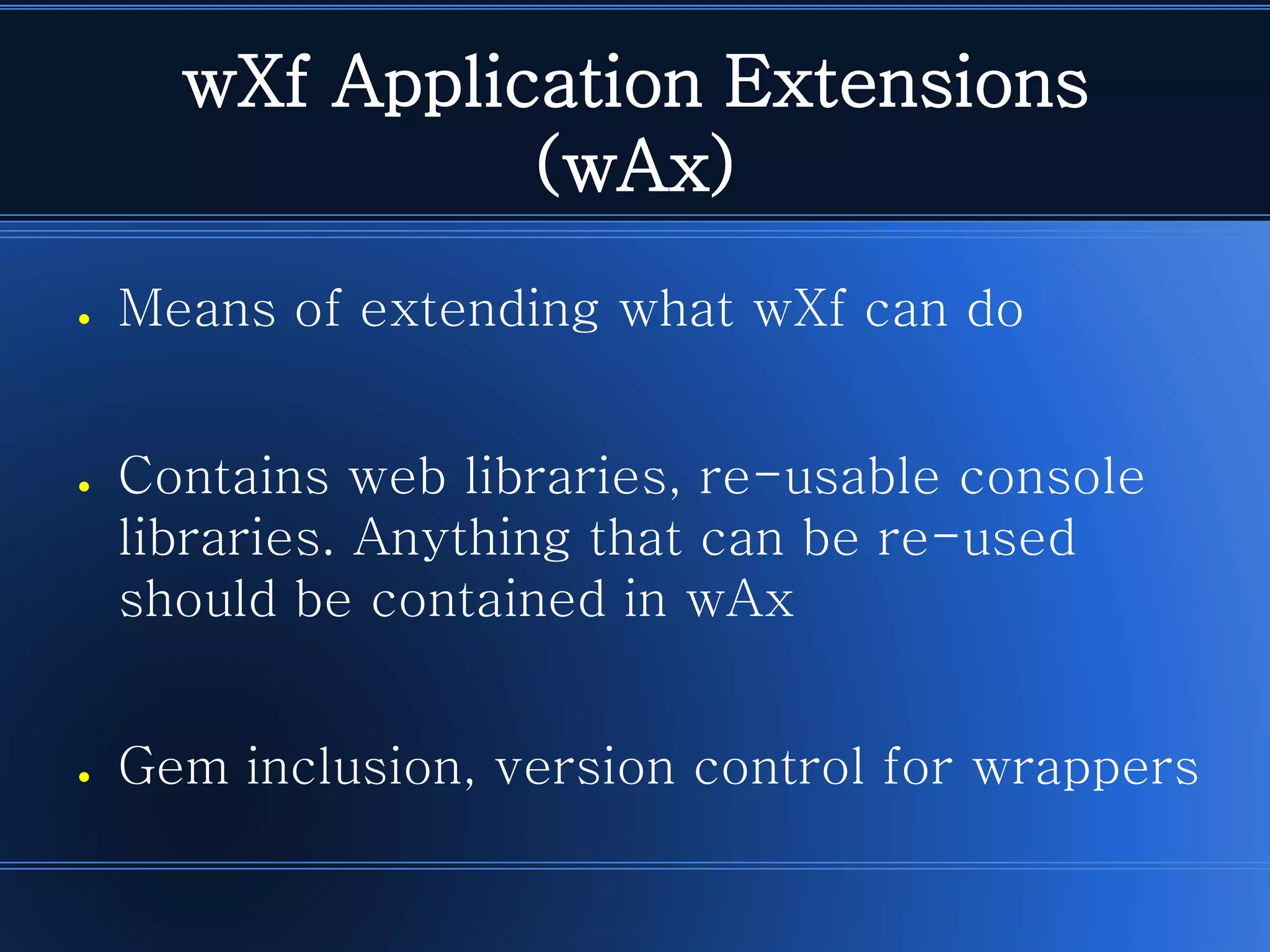 wXf Application Extensions (wAx) 
●Means of extending what wXf can do 
●Contains web libraries, re-usable console libraries. Anything that can be re-used should be contained in wAx 
●Gem inclusion, version control for wrappers  