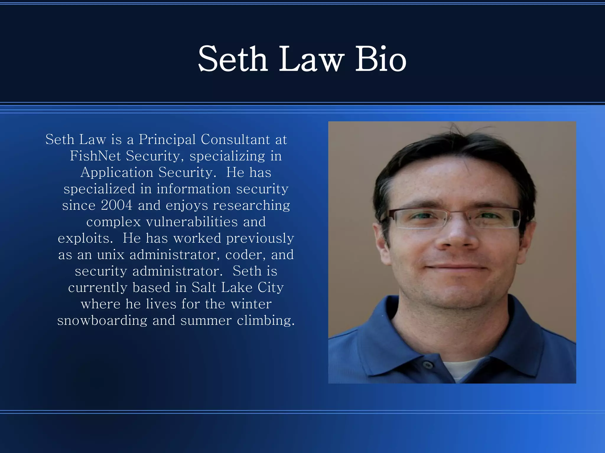 Seth Law Bio 
Seth Law is a Principal Consultant at FishNet Security, specializing in Application Security. He has specialized in information security since 2004 and enjoys researching complex vulnerabilities and exploits. He has worked previously as an unix administrator, coder, and security administrator. Seth is currently based in Salt Lake City where he lives for the winter snowboarding and summer climbing.  