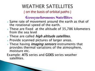 Geosynchronous Satellites
➢ Same rate of movement around the earth as that of
the rotational speed of the earth.
➢ These are fixed at the altitude of 35,786 kilometers
from the sea level
➢ These are called high altitude satellites.
➢ Provide scanned pictures of larger areas.
➢ These having imaging sensors instruments that
provides thermal variations of the atmosphere,
moisture etc.
Example: ATS series and GOES series weather
satellites.
 