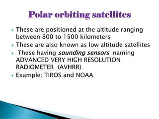  These are positioned at the altitude ranging
between 800 to 1500 kilometers
 These are also known as low altitude satellites
 These having sounding sensors naming
ADVANCED VERY HIGH RESOLUTION
RADIOMETER (AVHRR)
 Example: TIROS and NOAA
 