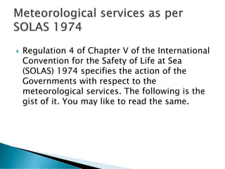  Regulation 4 of Chapter V of the International
Convention for the Safety of Life at Sea
(SOLAS) 1974 specifies the action of the
Governments with respect to the
meteorological services. The following is the
gist of it. You may like to read the same.
 