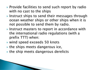  Provide facilities to send such report by radio
with no cast to the ships
 Instruct ships to send their messages through
ocean weather ships or other ships when it is
not possible to send them by radio.
 Instruct masters to report in accordance with
the international radio regulations (with a
prefix TTT) when:
 wind speed exceeds 50 knots
 the ships meets dangerous ice,
 the ship meets dangerous derelicts
 