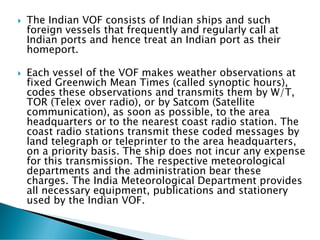  The Indian VOF consists of Indian ships and such
foreign vessels that frequently and regularly call at
Indian ports and hence treat an Indian port as their
homeport.
 Each vessel of the VOF makes weather observations at
fixed Greenwich Mean Times (called synoptic hours),
codes these observations and transmits them by W/T,
TOR (Telex over radio), or by Satcom (Satellite
communication), as soon as possible, to the area
headquarters or to the nearest coast radio station. The
coast radio stations transmit these coded messages by
land telegraph or teleprinter to the area headquarters,
on a priority basis. The ship does not incur any expense
for this transmission. The respective meteorological
departments and the administration bear these
charges. The India Meteorological Department provides
all necessary equipment, publications and stationery
used by the Indian VOF.
 
