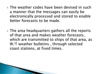  The weather codes have been devised in such
a manner that the messages can easily be
electronically processed and stored to enable
better forecasts to be made.
 The area headquarters gathers all the reports
of that area and makes weather forecasts,
which are transmitted to ships of that area, as
W/T weather bulletins , through selected
coast stations, at fixed times.
 