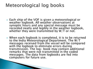  Each ship of the VOF is given a meteorological or
weather logbook. All weather observations at
synoptic hours and any special message must be
recorded neatly and legibly in the weather logbook,
whether they were transmitted by W/T or not.
 When each logbook is completed, it is to be returned
to the India Meteorological Department. The W/T
messages received from the vessel will be compared
with the logbook to eliminate errors during
transmission. The log- book may contain additional
remarks that were not transmitted in the coded
messages. The data from logbooks are fed into
computers for future use.
 