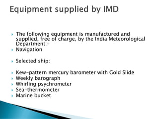  The following equipment is manufactured and
supplied, free of charge, by the India Meteorological
Department:-
 Navigation
 Selected ship:
 Kew-pattern mercury barometer with Gold Slide
 Weekly barograph
 Whirling psychrometer
 Sea-thermometer
 Marine bucket
 
