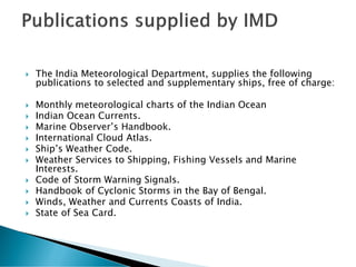  The India Meteorological Department, supplies the following
publications to selected and supplementary ships, free of charge:
 Monthly meteorological charts of the Indian Ocean
 Indian Ocean Currents.
 Marine Observer’s Handbook.
 International Cloud Atlas.
 Ship’s Weather Code.
 Weather Services to Shipping, Fishing Vessels and Marine
Interests.
 Code of Storm Warning Signals.
 Handbook of Cyclonic Storms in the Bay of Bengal.
 Winds, Weather and Currents Coasts of India.
 State of Sea Card.
 