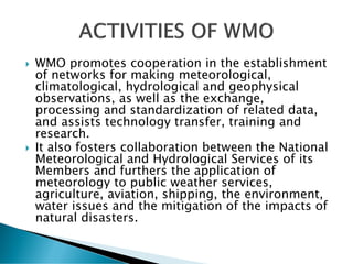  WMO promotes cooperation in the establishment
of networks for making meteorological,
climatological, hydrological and geophysical
observations, as well as the exchange,
processing and standardization of related data,
and assists technology transfer, training and
research.
 It also fosters collaboration between the National
Meteorological and Hydrological Services of its
Members and furthers the application of
meteorology to public weather services,
agriculture, aviation, shipping, the environment,
water issues and the mitigation of the impacts of
natural disasters.
 
