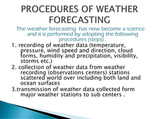 The weather forecasting has now become a science
and it is performed by adopting the following
procedures (steps) :
1. recording of weather data (temperature,
pressure, wind speed and direction, cloud
forms, humidity and precipitation, visibility,
storms etc.)
2. collection of weather data from weather
recording (observations centers) stations
scattered world over including both land and
ocean surfaces
3.transmission of weather data collected form
major weather stations to sub centers .
 