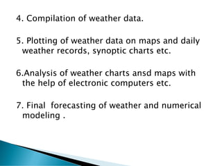 4. Compilation of weather data.
5. Plotting of weather data on maps and daily
weather records, synoptic charts etc.
6.Analysis of weather charts ansd maps with
the help of electronic computers etc.
7. Final forecasting of weather and numerical
modeling .
 