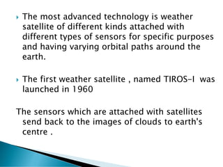  The most advanced technology is weather
satellite of different kinds attached with
different types of sensors for specific purposes
and having varying orbital paths around the
earth.
 The first weather satellite , named TIROS-I was
launched in 1960
The sensors which are attached with satellites
send back to the images of clouds to earth's
centre .
 