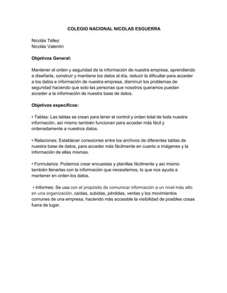 COLEGIO NACIONAL NICOLAS ESGUERRA 
Nicolás Téllez 
Nicolás Valentín 
Objetivos General: 
Mantener el orden y seguridad de la información de nuestra empresa, aprendiendo 
a diseñarla, construir y mantiene los datos al día, reducir la dificultar para acceder 
a los datos e información de nuestra empresa, disminuir los problemas de 
seguridad haciendo que solo las personas que nosotros queramos puedan 
acceder a la información de nuestra base de datos. 
Objetivos específicos: 
• Tablas: Las tablas se crean para tener el control y orden total de toda nuestra 
información, así mismo también funcionan para acceder más fácil y 
ordenadamente a nuestros datos. 
• Relaciones: Establecer conexiones entre los archivos de diferentes tablas de 
nuestra base de datos, para acceder más fácilmente en cuanto a imágenes y la 
información de ellas mismas. 
• Formularios: Podemos crear encuestas y planillas fácilmente y así mismo 
también llenarlas con la información que necesitemos, lo que nos ayuda a 
mantener en orden los datos. 
• Informes: Se usa con el propósito de comunicar información a un nivel más alto 
en una organización, caídas, subidas, pérdidas, ventas y los movimientos 
comunes de una empresa, haciendo más accesible la visibilidad de posibles cosas 
fuera de lugar. 
