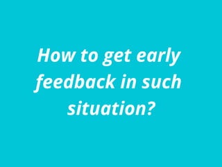 How to get early
feedback in such
situation?
 