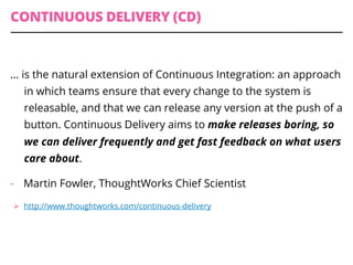 CONTINUOUS DELIVERY (CD)
… is the natural extension of Continuous Integration: an approach
in which teams ensure that every change to the system is
releasable, and that we can release any version at the push of a
button. Continuous Delivery aims to make releases boring, so
we can deliver frequently and get fast feedback on what users
care about.
-  Martin Fowler, ThoughtWorks Chief Scientist
Ø  http://www.thoughtworks.com/continuous-delivery
 