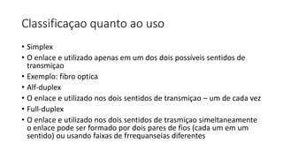 Classificaçao quanto ao uso
• Simplex
• O enlace e utilizado apenas em um dos dois possíveis sentidos de
transmiçao
• Exemplo: fibro optica
• Alf-duplex
• O enlace e utilizado nos dois sentidos de transmiçao – um de cada vez
• Full-duplex
• O enlace e utilizado nos dois sentidos de trasmiçao simeltaneamente
o enlace pode ser formado por dois pares de fios (cada um em um
sentido) ou usando faixas de frrequanseias diferentes
 