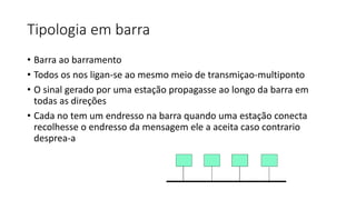 Tipologia em barra
• Barra ao barramento
• Todos os nos ligan-se ao mesmo meio de transmiçao-multiponto
• O sinal gerado por uma estação propagasse ao longo da barra em
todas as direções
• Cada no tem um endresso na barra quando uma estação conecta
recolhesse o endresso da mensagem ele a aceita caso contrario
desprea-a
 