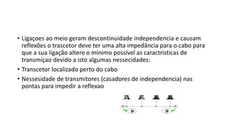 • Ligaçoes ao meio geram descontinuidade independencia e causam
reflexões o trascetor deve ter uma alta impedância para o cabo para
que a sua ligação altere o mínimo possível as caractristicas de
transmiçao devido a isto algumas nessecidades:
• Transcetor localizado perto do cabo
• Nessesidade de transmitores (casadores de independencia) nas
pontas para impedir a reflexao
 