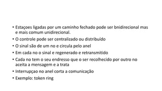 • Estaçoes ligadas por um caminho fechado pode ser bnidirecional mas
e mais comum unidirecional.
• O controle pode ser centralizado ou distribuído
• O sinal são de um no e circula pelo anel
• Em cada no o sinal e regenerado e retransmitido
• Cada no tem o seu endresso que o ser recolhecido por outro no
aceita a mensagem e a trata
• Interrupçao no anel corta a comunicação
• Exemplo: token ring
 