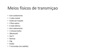 Meios físicos de transmiçao
• Com acabamento
• 1 cabo coaxial
• 2cabo par traçado
• 3 fibra optica
• 4 rede elétrica
• Sem cabeamento
• 1 infravermelho
• 2Bluetooth
• 3wi-fi
• 4wimax
• 53g
• 6radio
• 7 microndas (via satélite)
 
