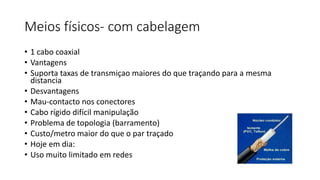 Meios físicos- com cabelagem
• 1 cabo coaxial
• Vantagens
• Suporta taxas de transmiçao maiores do que traçando para a mesma
distancia
• Desvantagens
• Mau-contacto nos conectores
• Cabo rígido difícil manipulação
• Problema de topologia (barramento)
• Custo/metro maior do que o par traçado
• Hoje em dia:
• Uso muito limitado em redes
 