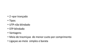 • 2 +par trançado
• Tipos
• UTP-não blindado
• STP-blindado
• Vantagens
• Meio de trasmiçao de menor custo por comprimento
• Ligaçao ao meio simples e barata
 