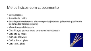 Meios físicos-com cabeamento
• Desvantagens
• Suscetivel a ruidos
• Gerada por intreferencia eletromagnética(motores geladeiras quadros de
luz lanpadas florescentes etc)
• Minimiza com blindagem
• Classificaçao quanto a taxa de trasmiçao suportada:
• Cat3-ate 10 Mbps
• Cat5-ate 100Mbps
• Car5 e 6-ate 1 gbps
• Cat7- ate 1 gbps
 