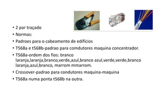 • 2 par traçado
• Normas:
• Padroes para o cabeamento de edifícios
• T568a e t568b-padrao para comdutores maquina concentrador.
• T568a-ordem dos fios: branco
laranja,laranja,branco,verde,azul,branco azul,verde,verde,branco
laranja,azul,branco, marrom mmarrom.
• Crossover-padrao para condutores maquina-maquina
• T568a numa ponta t568b na outra.
 