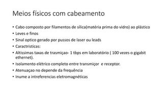 Meios físicos com cabeamento
• Cabo composto por filamentos de sílica(matéria prima do vidro) ao plástico
• Leves e finos
• Sinal optico gerado por pussos de laser ou leads
• Caractristicas:
• Altissimas taxas de trasmiçao- 1 tbps em laboratório ( 100 vezes o gigabit
ethernet).
• Isolamento elétrico completo entre transmiçor e receptor.
• Atenuaçao no depende da frequência
• Inume a intreferencias eletromagnéticas
 