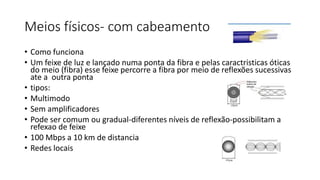 Meios físicos- com cabeamento
• Como funciona
• Um feixe de luz e lançado numa ponta da fibra e pelas caractristicas óticas
do meio (fibra) esse feixe percorre a fibra por meio de reflexões sucessivas
ate a outra ponta
• tipos:
• Multimodo
• Sem amplificadores
• Pode ser comum ou gradual-diferentes níveis de reflexão-possibilitam a
refexao de feixe
• 100 Mbps a 10 km de distancia
• Redes locais
 