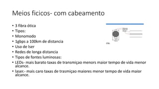Meios ficicos- com cabeamento
• 3 fibra ótica
• Tipos:
• Monomodo
• 1gbps a 100km de distancia
• Uso de lser
• Redes de longa distancia
• Tipos de fontes luminosas:
• LEDs- mais barato taxas de transmiçao menors maior tempo de vida menor
alcance.
• laser.- mais caro taxas de trasmiçao maiores menor tempo de vida maior
alcance.
 