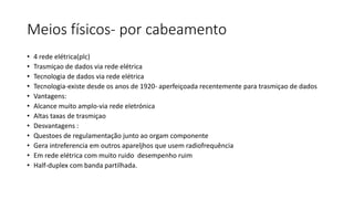 Meios físicos- por cabeamento
• 4 rede elétrica(plc)
• Trasmiçao de dados via rede elétrica
• Tecnologia de dados via rede elétrica
• Tecnologia-existe desde os anos de 1920- aperfeiçoada recentemente para trasmiçao de dados
• Vantagens:
• Alcance muito amplo-via rede eletrónica
• Altas taxas de trasmiçao
• Desvantagens :
• Questoes de regulamentação junto ao orgam componente
• Gera intreferencia em outros apareljhos que usem radiofrequência
• Em rede elétrica com muito ruido desempenho ruim
• Half-duplex com banda partilhada.
 