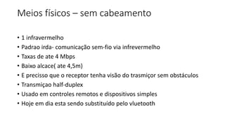 Meios físicos – sem cabeamento
• 1 infravermelho
• Padrao irda- comunicação sem-fio via infrevermelho
• Taxas de ate 4 Mbps
• Baixo alcace( ate 4,5m)
• E precisso que o receptor tenha visão do trasmiçor sem obstáculos
• Transmiçao half-duplex
• Usado em controles remotos e dispositivos simples
• Hoje em dia esta sendo substituído pelo vluetooth
 