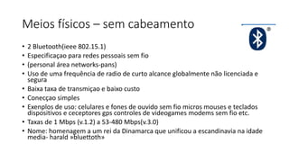 Meios físicos – sem cabeamento
• 2 Bluetooth(ieee 802.15.1)
• Especificaçao para redes pessoais sem fio
• (personal área networks-pans)
• Uso de uma frequência de radio de curto alcance globalmente não licenciada e
segura
• Baixa taxa de transmiçao e baixo custo
• Conecçao simples
• Exenplos de uso: celulares e fones de ouvido sem fio micros mouses e teclados
dispositivos e ceceptores gps controles de videogames modems sem fio etc.
• Taxas de 1 Mbps (v.1.2) a 53-480 Mbps(v.3.0)
• Nome: homenagem a um rei da Dinamarca que unificou a escandinavia na idade
media- harald »bluettoth»
 