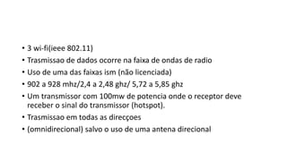 • 3 wi-fi(ieee 802.11)
• Trasmissao de dados ocorre na faixa de ondas de radio
• Uso de uma das faixas ism (não licenciada)
• 902 a 928 mhz/2,4 a 2,48 ghz/ 5,72 a 5,85 ghz
• Um transmissor com 100mw de potencia onde o receptor deve
receber o sinal do transmissor (hotspot).
• Trasmissao em todas as direcçoes
• (omnidirecional) salvo o uso de uma antena direcional
 