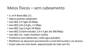 Meios físicos – sem cabeamento
• 3. wi-fi 8ieee 802.11)
• Alguns padroes adoptados
• Ieee 802.11ª-5ghz 54 Mbps
• Ieee 802,11b-2,4 ghz, 11 Mbps
• Ieee 802.11g-2,4 ghz 54 Mbps
• Ieee 802.11n(em estudo)- 2,4 e 5 ghz ate 300 Mbps
• Ieee 802.11s- redes mesh(em malha)
• Problemas com obstáculos ( vidro agua paredes)
• R5efletem ao absorvem parcialmente o sinal diminuindo o sei alcance.
• Custo cada vez mais baixo- popularização da rede sem-fio
 