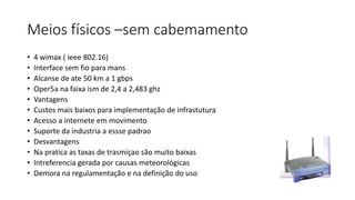 Meios físicos –sem cabemamento
• 4 wimax ( ieee 802.16)
• Interface sem fio para mans
• Alcanse de ate 50 km a 1 gbps
• Oper5a na faixa ism de 2,4 a 2,483 ghz
• Vantagens
• Custos mais baixos para implementação de infrastutura
• Acesso a internete em movimento
• Suporte da industria a essse padrao
• Desvantagens
• Na pratica as taxas de trasmiçao são muito baixas
• Intreferencia gerada por causas meteorológicas
• Demora na regulamentação e na definição do uso
 