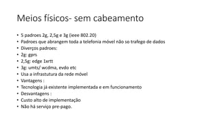Meios físicos- sem cabeamento
• 5 padroes 2g, 2,5g e 3g (ieee 802.20)
• Padroes que abrangem toda a telefonia móvel não so trafego de dados
• Diverços padroes:
• 2g: gprs
• 2,5g: edge 1xrtt
• 3g: umts/ wcdma, evdo etc
• Usa a infrastutura da rede móvel
• Vantagens :
• Tecnologia já existente implementada e em funcionamento
• Desvantagens :
• Custo alto de implementação
• Não há serviço pre-pago.
 