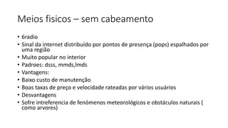 Meios fisicos – sem cabeamento
• 6radio
• Sinal da internet distribuído por pontos de presença (pops) espalhados por
uma região
• Muito popular no interior
• Padroes: dsss, mmds,lmds
• Vantagens:
• Baixo custo de manutenção
• Boas taxas de preço e velocidade rateadas por vários usuários
• Desvantagens
• Sofre intreferencia de fenómenos meteorológicos e obstáculos naturais (
como arvores)
 